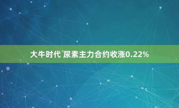 大牛时代 尿素主力合约收涨0.22%