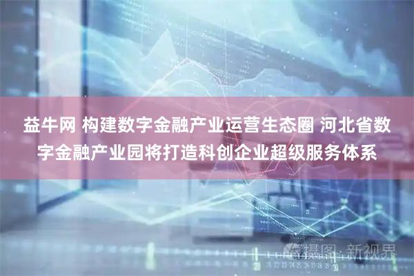 益牛网 构建数字金融产业运营生态圈 河北省数字金融产业园将打造科创企业超级服务体系