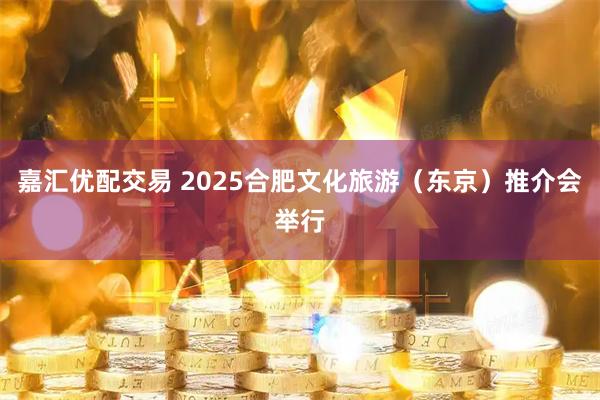 嘉汇优配交易 2025合肥文化旅游（东京）推介会举行