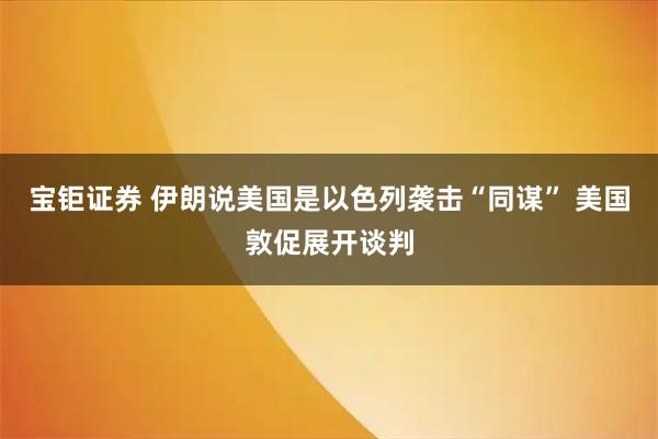 宝钜证券 伊朗说美国是以色列袭击“同谋” 美国敦促展开谈判