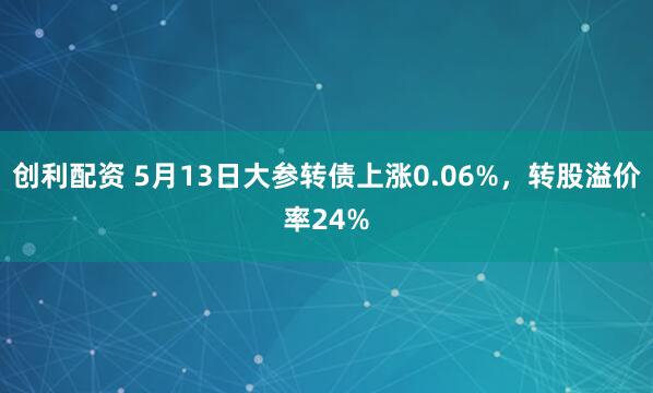 创利配资 5月13日大参转债上涨0.06%，转股溢价率24%