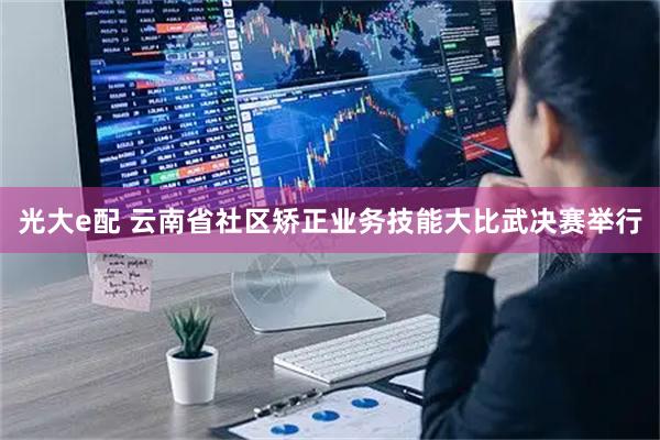 光大e配 云南省社区矫正业务技能大比武决赛举行