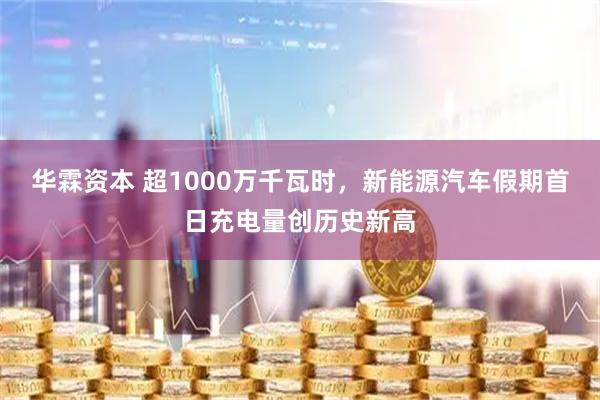 华霖资本 超1000万千瓦时，新能源汽车假期首日充电量创历史新高