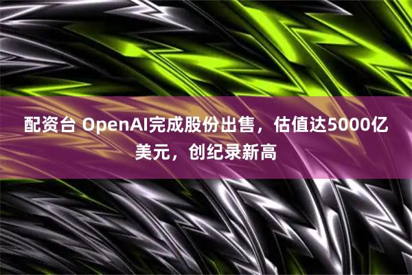 配资台 OpenAI完成股份出售，估值达5000亿美元，创纪录新高