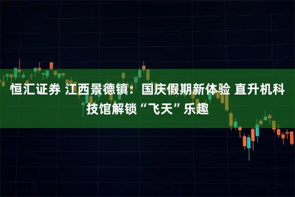 恒汇证券 江西景德镇：国庆假期新体验 直升机科技馆解锁“飞天”乐趣