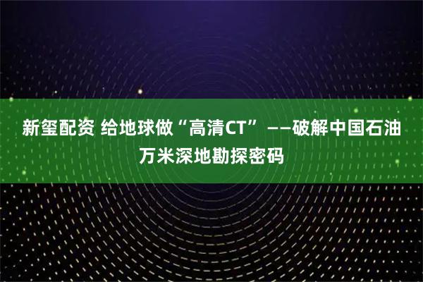新玺配资 给地球做“高清CT” ——破解中国石油万米深地勘探密码
