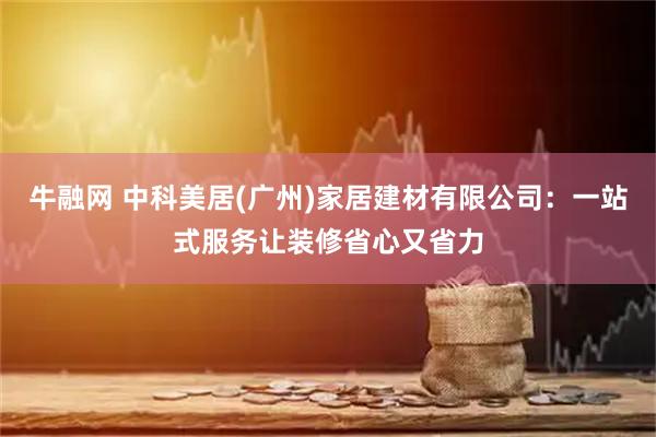 牛融网 中科美居(广州)家居建材有限公司：一站式服务让装修省心又省力
