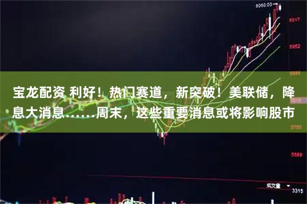 宝龙配资 利好！热门赛道，新突破！美联储，降息大消息……周末，这些重要消息或将影响股市