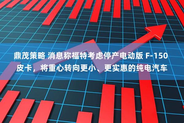 鼎茂策略 消息称福特考虑停产电动版 F-150 皮卡，将重心转向更小、更实惠的纯电汽车