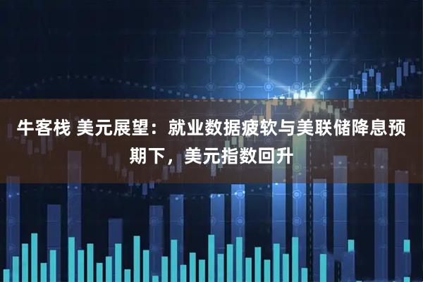 牛客栈 美元展望：就业数据疲软与美联储降息预期下，美元指数回升