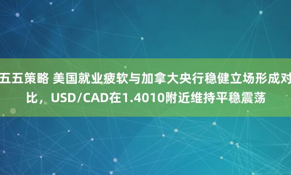五五策略 美国就业疲软与加拿大央行稳健立场形成对比，USD/CAD在1.4010附近维持平稳震荡