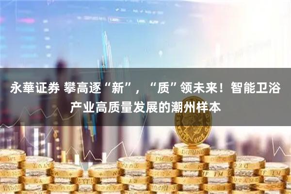 永華证券 攀高逐“新”，“质”领未来！智能卫浴产业高质量发展的潮州样本