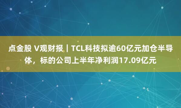 点金股 V观财报｜TCL科技拟逾60亿元加仓半导体，标的公司上半年净利润17.09亿元