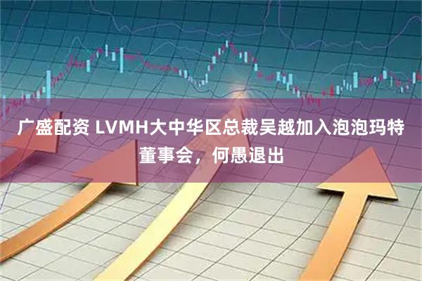 广盛配资 LVMH大中华区总裁吴越加入泡泡玛特董事会，何愚退出