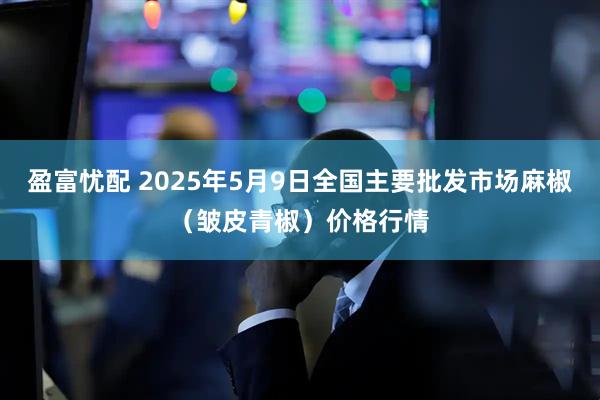 盈富忧配 2025年5月9日全国主要批发市场麻椒（皱皮青椒）价格行情