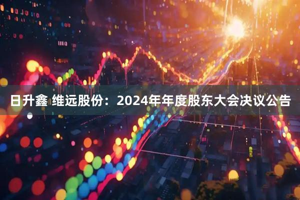 日升鑫 维远股份：2024年年度股东大会决议公告