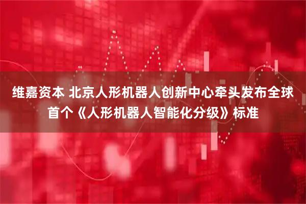 维嘉资本 北京人形机器人创新中心牵头发布全球首个《人形机器人智能化分级》标准