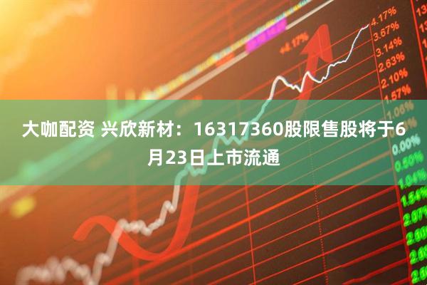 大咖配资 兴欣新材:16317360股限售股将于6月23日上市流通