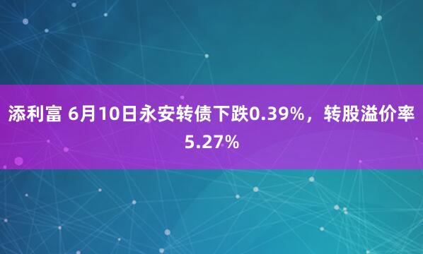 添利富 6月10日永安转债下跌0.39%，转股溢价率5.27%