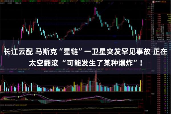 长江云配 马斯克“星链”一卫星突发罕见事故 正在太空翻滚 “可能发生了某种爆炸”！