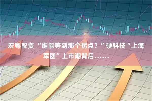 宏粤配资 “谁能等到那个拐点？”硬科技“上海军团”上市潮背后……