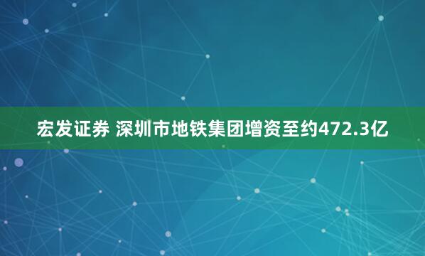 宏发证券 深圳市地铁集团增资至约472.3亿