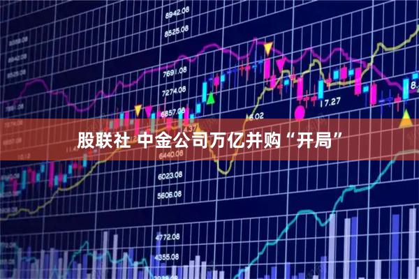 股联社 中金公司万亿并购“开局”