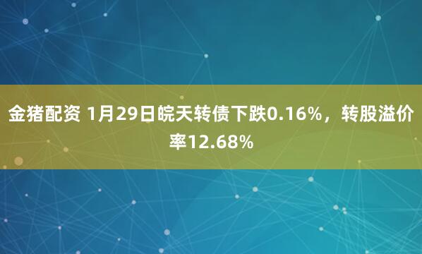 金猪配资 1月29日皖天转债下跌0.16%，转股溢价率12.68%