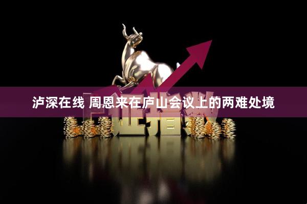 泸深在线 周恩来在庐山会议上的两难处境