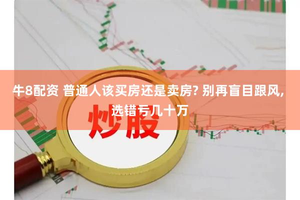 牛8配资 普通人该买房还是卖房? 别再盲目跟风, 选错亏几十万